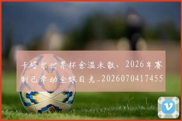 卡塔尔世界杯余温未散，2026年赛制已牵动全球目光_20260704174550
