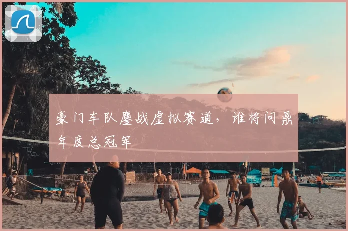 豪门车队鏖战虚拟赛道，谁将问鼎年度总冠军