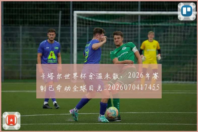 卡塔尔世界杯余温未散，2026年赛制已牵动全球目光_20260704174550