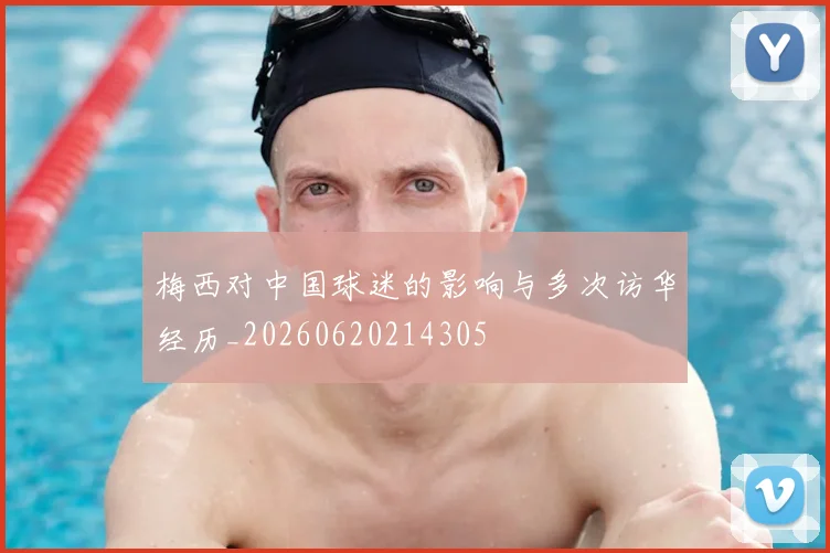 梅西对中国球迷的影响与多次访华经历_20260620214305