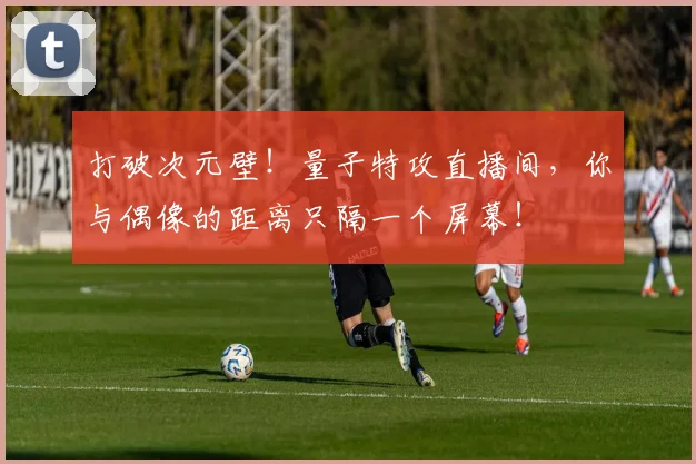 打破次元壁！量子特攻直播间，你与偶像的距离只隔一个屏幕！