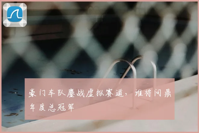 豪门车队鏖战虚拟赛道,谁将问鼎年度总冠军