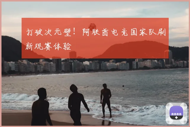 打破次元壁!阿联酋电竞国家队刷新观赛体验