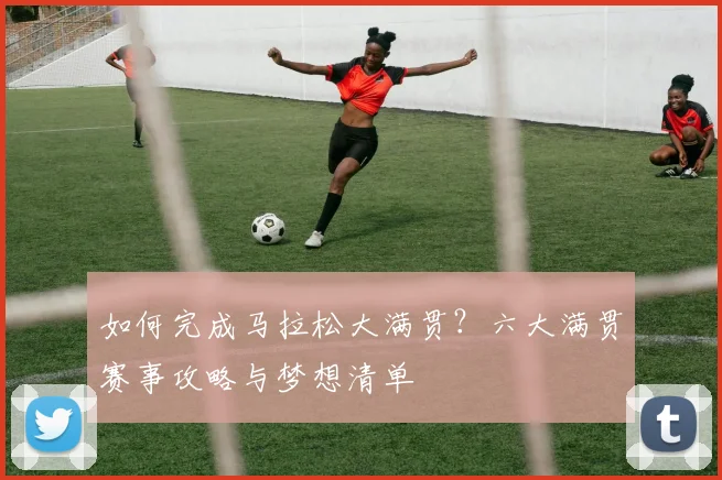 如何完成马拉松大满贯？六大满贯赛事攻略与梦想清单