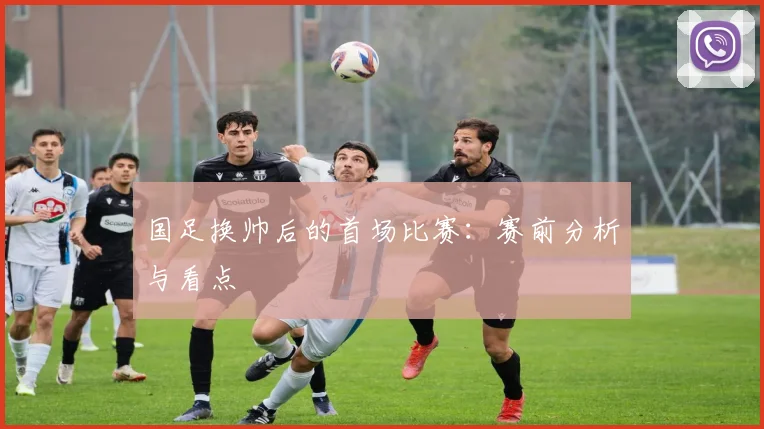 国足换帅后的首场比赛：赛前分析与看点