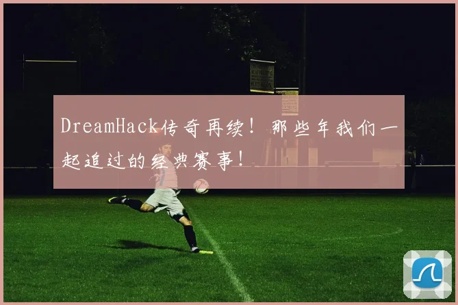 DreamHack传奇再续！那些年我们一起追过的经典赛事！