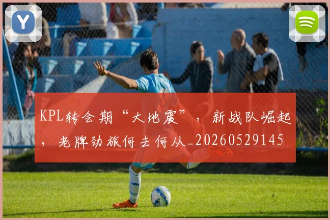 KPL转会期“大地震”，新战队崛起，老牌劲旅何去何从_20260529145913_20260702043948