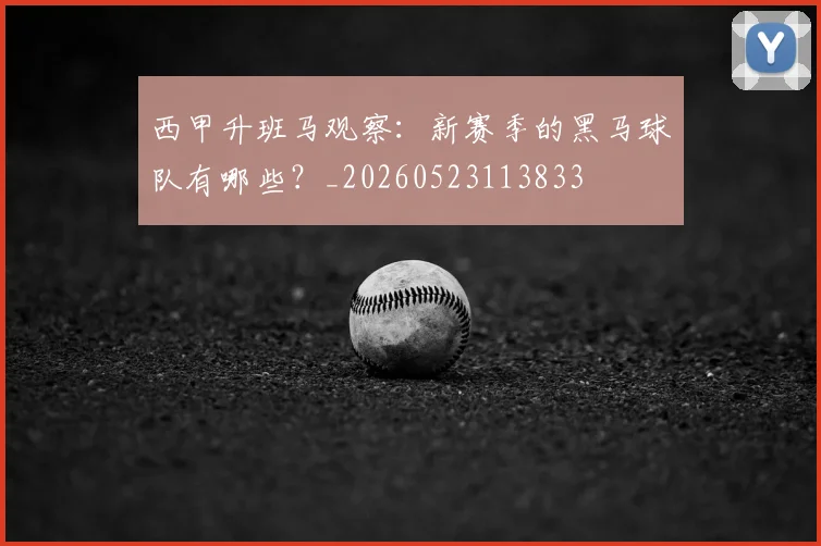 西甲升班马观察:新赛季的黑马球队有哪些?_20260523113833