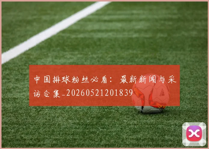 中国排球粉丝必看：最新新闻与采访合集_20260521201839