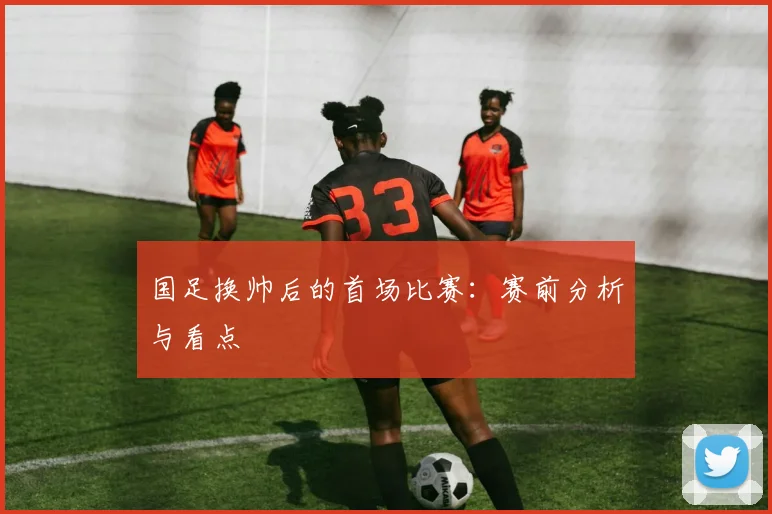 国足换帅后的首场比赛:赛前分析与看点