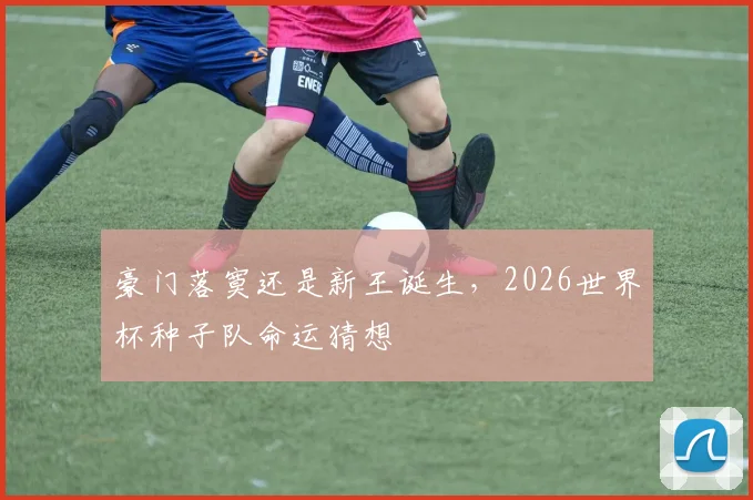 豪门落寞还是新王诞生，2026世界杯种子队命运猜想