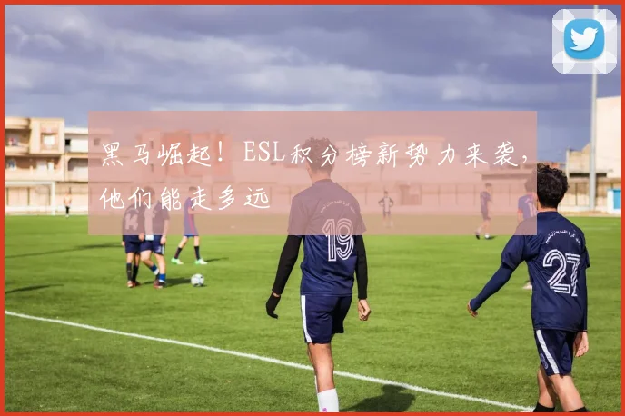 黑马崛起!ESL积分榜新势力来袭,他们能走多远