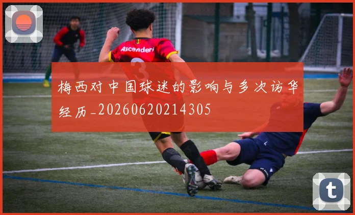 梅西对中国球迷的影响与多次访华经历_20260620214305