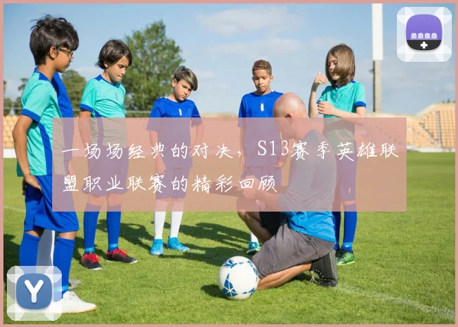 一场场经典的对决，S13赛季英雄联盟职业联赛的精彩回顾
