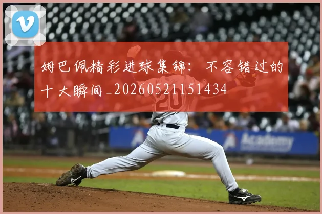 姆巴佩精彩进球集锦：不容错过的十大瞬间_20260521151434