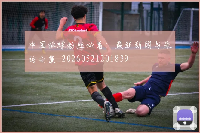 中国排球粉丝必看:最新新闻与采访合集_20260521201839