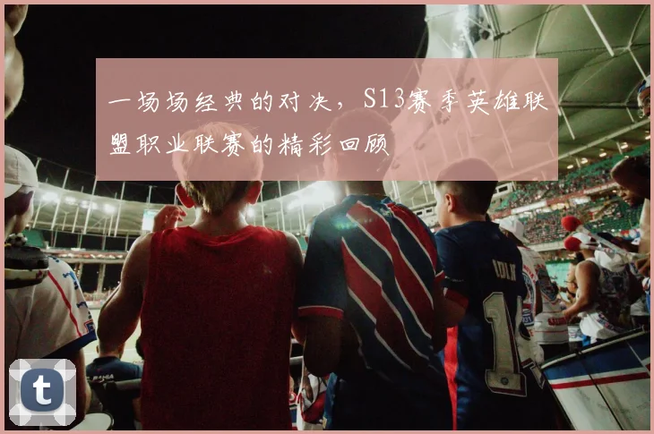 一场场经典的对决,S13赛季英雄联盟职业联赛的精彩回顾